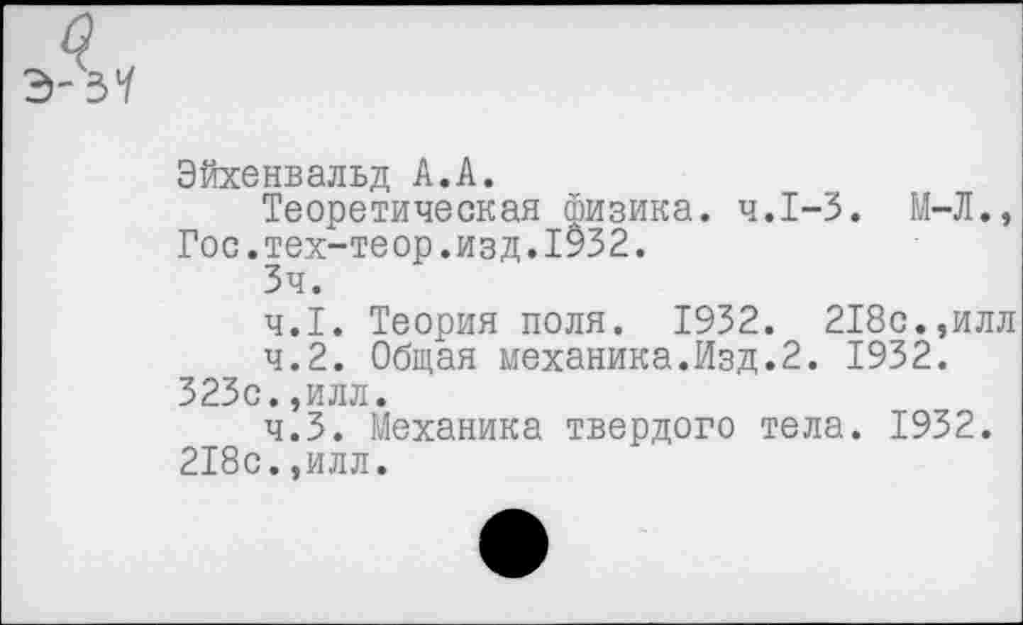 ﻿Эйхенвальд А.А.
Теоретическая физика. ч.1-3. М-Л., Гос.тех-теор.изд.1932.
Зч.
4.1.	Теория поля. 1932. 218с.,илл
4.2.	Общая механика.Изд.2. 1932.
323с.,илл.
4.3.	Механика твердого тела. 1932.
218с.,илл.